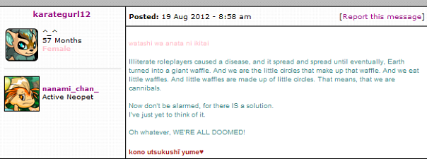 Post by karategurl12 reading 'Illiterate roleplayers caused a disease, and it spread and spread until eventually, Earth turned into a giant waffle. And we are the little circles that make up that waffle. And we eat little waffles. And little waffles are made up of little circles. That means, we are the cannibals. Now don't be alarmed, for there is a solution. I've just yet to think of it. Oh whatever, we're all doomed!'